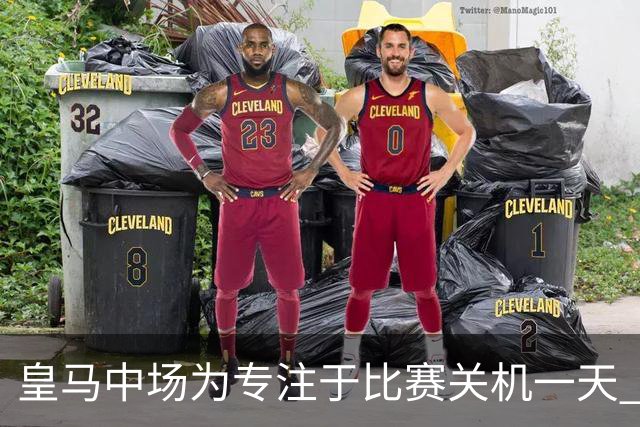 皇马中场为专注于比赛关机一天 赛后泪流满面